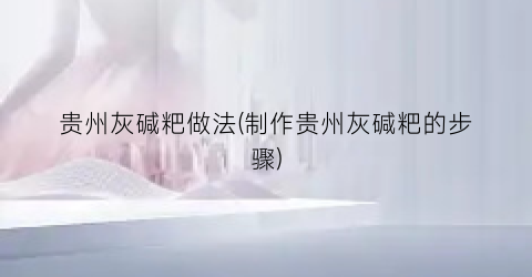 贵州灰碱粑做法(制作贵州灰碱粑的步骤)