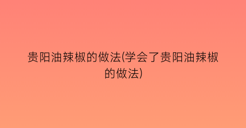 贵阳油辣椒的做法(学会了贵阳油辣椒的做法)