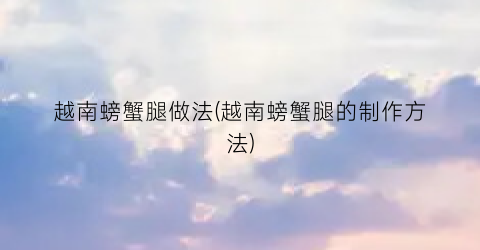 越南螃蟹腿做法(越南螃蟹腿的制作方法)