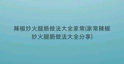 “辣椒炒火腿肠做法大全家常(家常辣椒炒火腿肠做法大全分享)