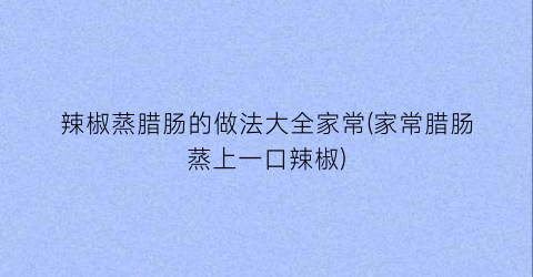 “辣椒蒸腊肠的做法大全家常(家常腊肠蒸上一口辣椒)