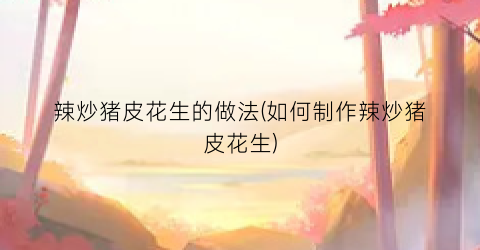 辣炒猪皮花生的做法(如何制作辣炒猪皮花生)
