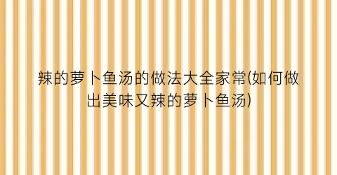 “辣的萝卜鱼汤的做法大全家常(如何做出美味又辣的萝卜鱼汤)