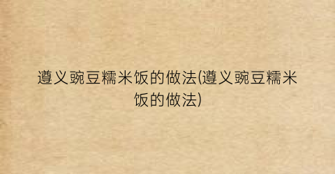 遵义豌豆糯米饭的做法(遵义豌豆糯米饭的做法)