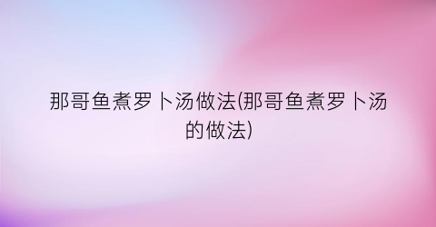 那哥鱼煮罗卜汤做法(那哥鱼煮罗卜汤的做法)