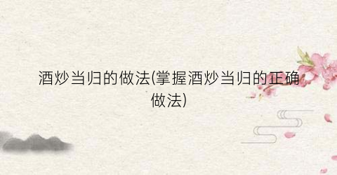 酒炒当归的做法(掌握酒炒当归的正确做法)