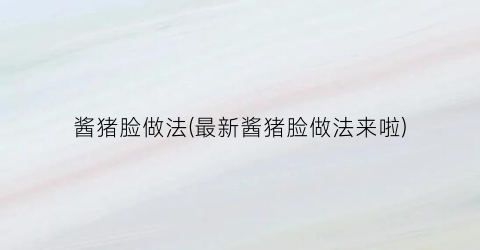 酱猪脸做法(最新酱猪脸做法来啦)