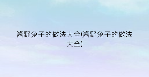 酱野兔子的做法大全(酱野兔子的做法大全)