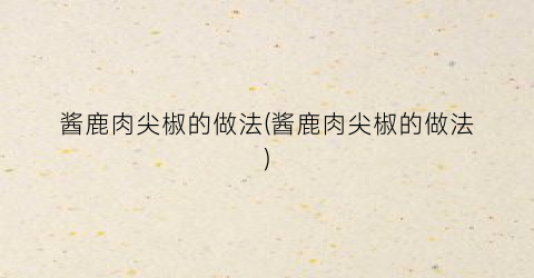 酱鹿肉尖椒的做法(酱鹿肉尖椒的做法)