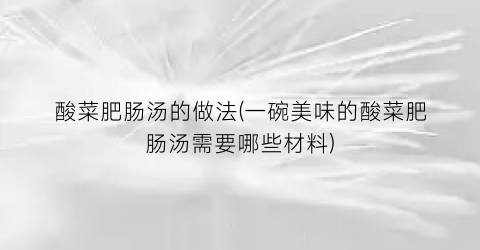 酸菜肥肠汤的做法(一碗美味的酸菜肥肠汤需要哪些材料)