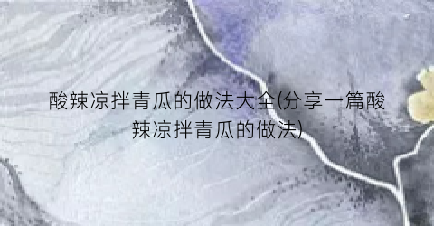 酸辣凉拌青瓜的做法大全(分享一篇酸辣凉拌青瓜的做法)