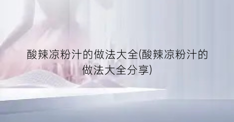 酸辣凉粉汁的做法大全(酸辣凉粉汁的做法大全分享)