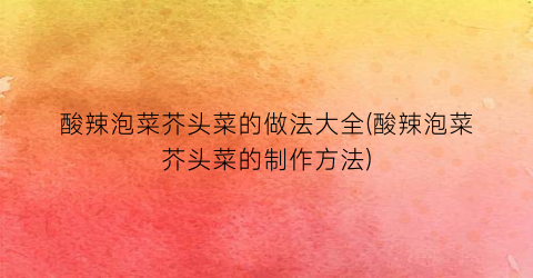 “酸辣泡菜芥头菜的做法大全(酸辣泡菜芥头菜的制作方法)