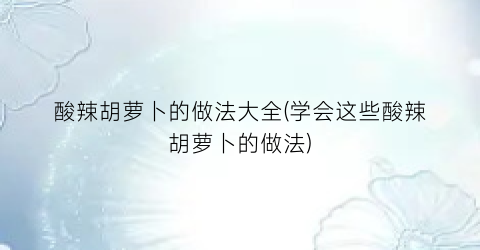 酸辣胡萝卜的做法大全(学会这些酸辣胡萝卜的做法)