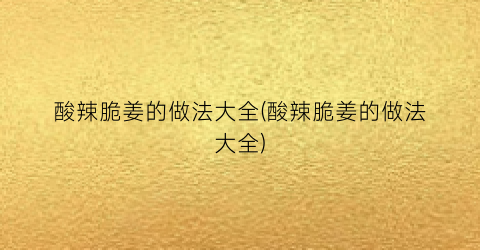 酸辣脆姜的做法大全(酸辣脆姜的做法大全)