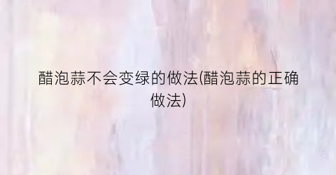醋泡蒜不会变绿的做法(醋泡蒜的正确做法)