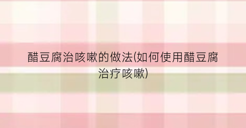 醋豆腐治咳嗽的做法(如何使用醋豆腐治疗咳嗽)