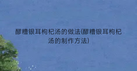 “醪糟银耳枸杞汤的做法(醪糟银耳枸杞汤的制作方法)