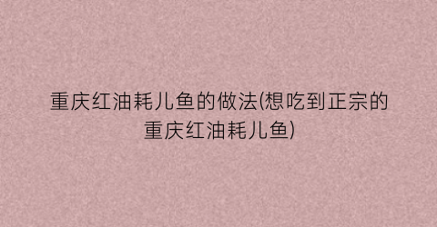 “重庆红油耗儿鱼的做法(想吃到正宗的重庆红油耗儿鱼)