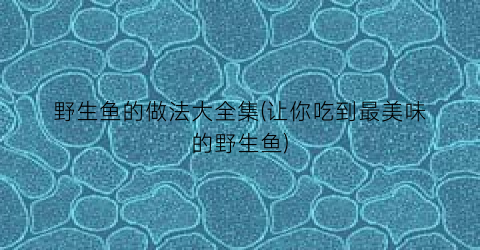 野生鱼的做法大全集(让你吃到最美味的野生鱼)
