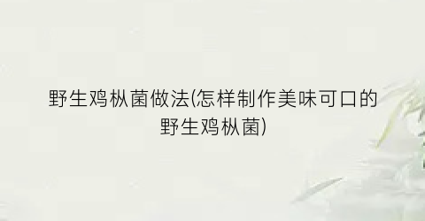 野生鸡枞菌做法(怎样制作美味可口的野生鸡枞菌)