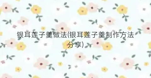 银耳莲子羹做法(银耳莲子羹制作方法分享)