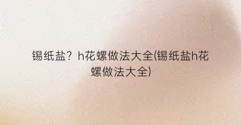 锡纸盐？h花螺做法大全(锡纸盐h花螺做法大全)