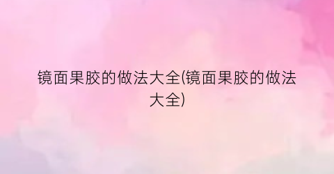 镜面果胶的做法大全(镜面果胶的做法大全)