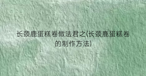 “长颈鹿蛋糕卷做法君之(长颈鹿蛋糕卷的制作方法)