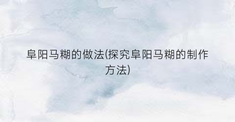 阜阳马糊的做法(探究阜阳马糊的制作方法)