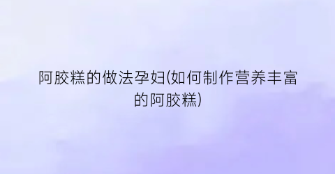 阿胶糕的做法孕妇(如何制作营养丰富的阿胶糕)