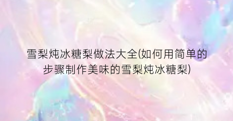 “雪梨炖冰糖梨做法大全(如何用简单的步骤制作美味的雪梨炖冰糖梨)