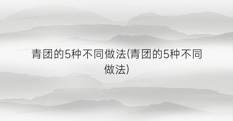 “青团的5种不同做法(青团的5种不同做法)