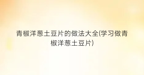 青椒洋葱土豆片的做法大全(学习做青椒洋葱土豆片)