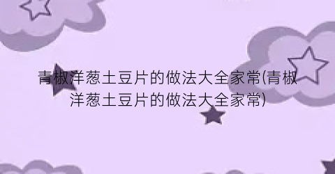 “青椒洋葱土豆片的做法大全家常(青椒洋葱土豆片的做法大全家常)