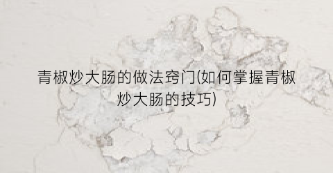 青椒炒大肠的做法窍门(如何掌握青椒炒大肠的技巧)