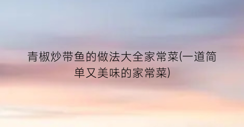 青椒炒带鱼的做法大全家常菜(一道简单又美味的家常菜)