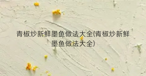青椒炒新鲜墨鱼做法大全(青椒炒新鲜墨鱼做法大全)