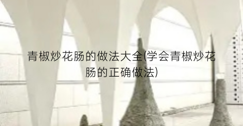 青椒炒花肠的做法大全(学会青椒炒花肠的正确做法)