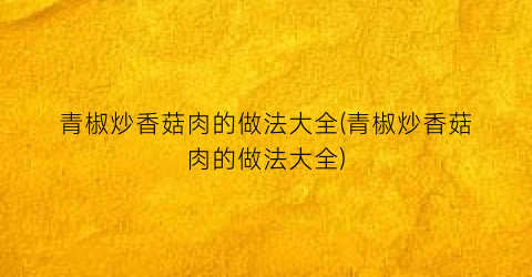 青椒炒香菇肉的做法大全(青椒炒香菇肉的做法大全)