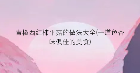 青椒西红柿平菇的做法大全(一道色香味俱佳的美食)