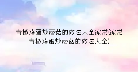 青椒鸡蛋炒蘑菇的做法大全家常(家常青椒鸡蛋炒蘑菇的做法大全)