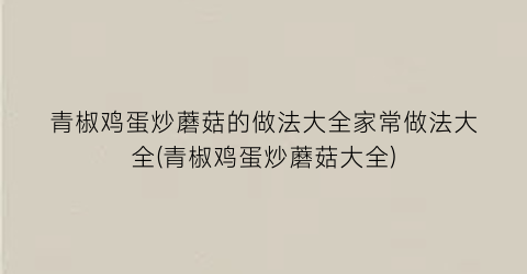 “青椒鸡蛋炒蘑菇的做法大全家常做法大全(青椒鸡蛋炒蘑菇大全)