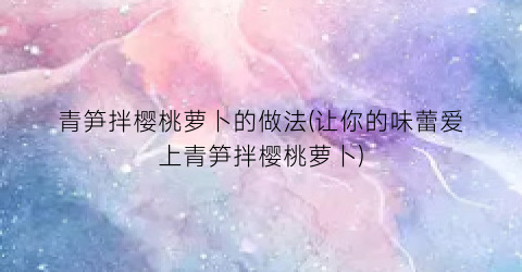 青笋拌樱桃萝卜的做法(让你的味蕾爱上青笋拌樱桃萝卜)