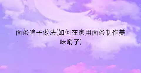 面条哨子做法(如何在家用面条制作美味哨子)