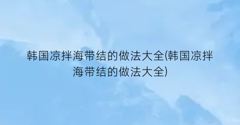 韩国凉拌海带结的做法大全(韩国凉拌海带结的做法大全)