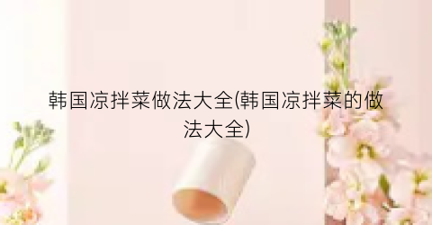 韩国凉拌菜做法大全(韩国凉拌菜的做法大全)