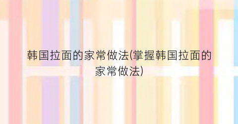 韩国拉面的家常做法(掌握韩国拉面的家常做法)
