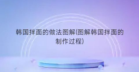 “韩国拌面的做法图解(图解韩国拌面的制作过程)