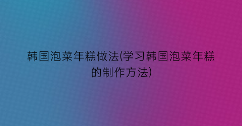 “韩国泡菜年糕做法(学习韩国泡菜年糕的制作方法)